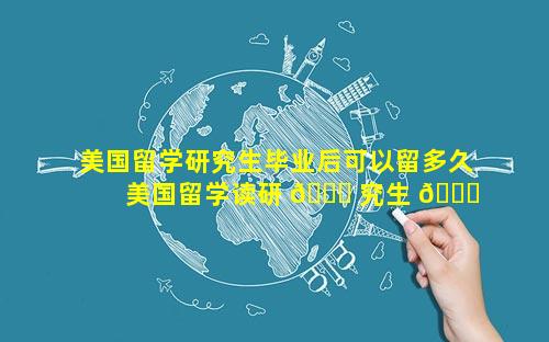 美国留学研究生毕业后可以留多久 美国留学读研 🐛 究生 💐 一年费用